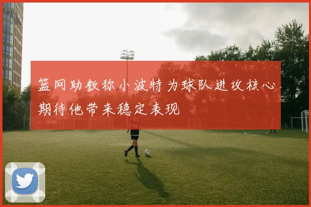 篮网助教称小波特为球队进攻核心期待他带来稳定表现