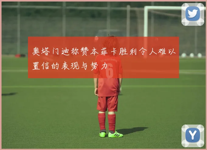 奥塔门迪称赞本菲卡胜利令人难以置信的表现与努力