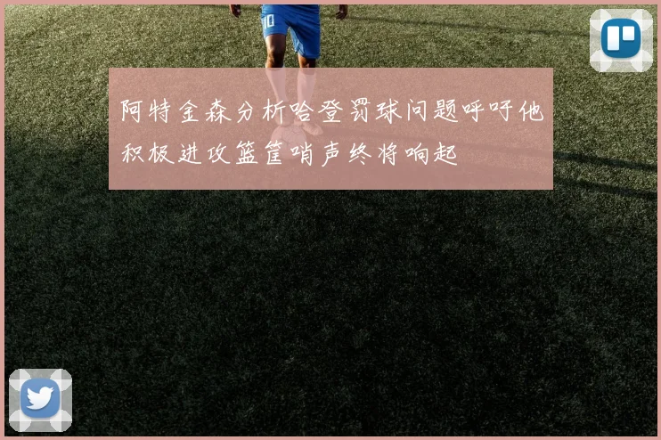 阿特金森分析哈登罚球问题呼吁他积极进攻篮筐哨声终将响起