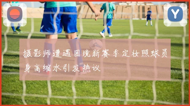 摄影师遭遇困境新赛季定妆照球员身高缩水引发热议