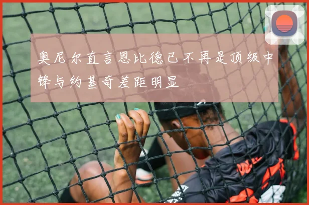 奥尼尔直言恩比德已不再是顶级中锋与约基奇差距明显