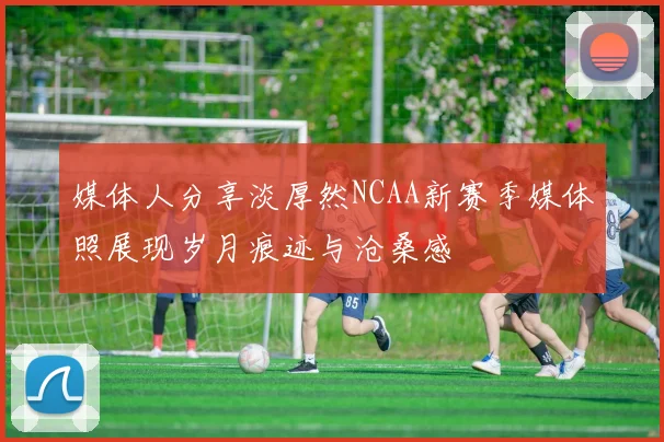 媒体人分享淡厚然NCAA新赛季媒体照展现岁月痕迹与沧桑感