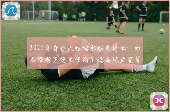 2025年身价大幅缩水球员榜单：维尼修斯罗德里领衔厄德高阿劳霍等人上榜