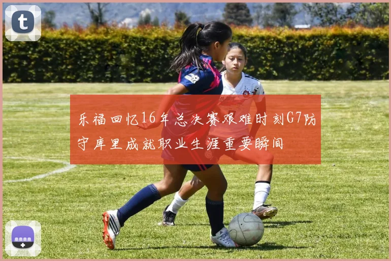 乐福回忆16年总决赛艰难时刻G7防守库里成就职业生涯重要瞬间