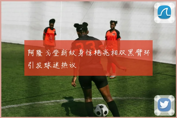 阿隆戈登新纹身惊艳亮相双黑臂环引发球迷热议