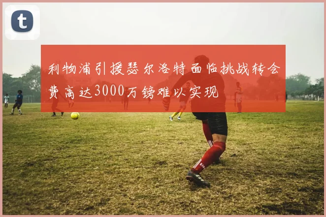利物浦引援瑟尔洛特面临挑战转会费高达3000万镑难以实现