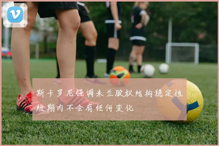 斯卡罗尼强调米兰股权结构稳定性短期内不会有任何变化