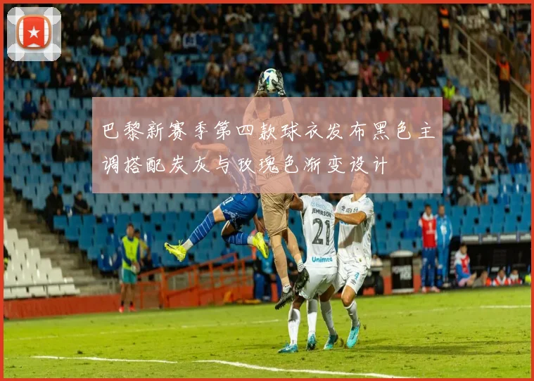 巴黎新赛季第四款球衣发布黑色主调搭配炭灰与玫瑰色渐变设计
