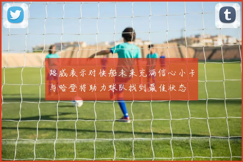 路威表示对快船未来充满信心小卡与哈登将助力球队找到最佳状态