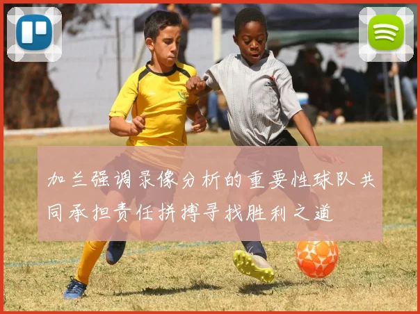 加兰强调录像分析的重要性球队共同承担责任拼搏寻找胜利之道