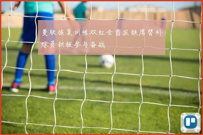 曼联恢复训练双红会首发缺席替补球员积极参与备战