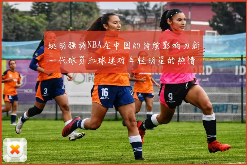 姚明强调NBA在中国的持续影响力新一代球员和球迷对年轻明星的热情不减