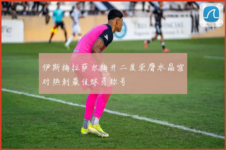 伊斯梅拉萨尔梅开二度荣膺水晶宫对热刺最佳球员称号