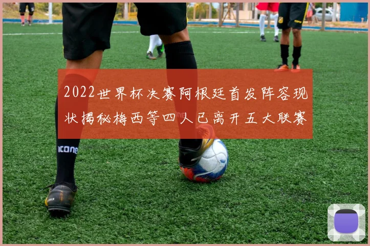 2022世界杯决赛阿根廷首发阵容现状揭秘梅西等四人已离开五大联赛