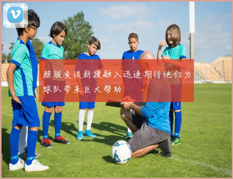 颜骏凌谈新援融入迅速期待他们为球队带来巨大帮助