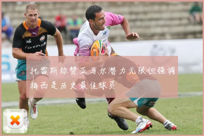 托雷斯称赞亚马尔潜力无限但强调梅西是历史最佳球员