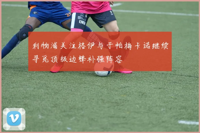 利物浦关注格伊与于帕梅卡诺继续寻觅顶级边锋补强阵容