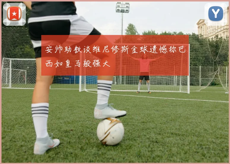 安帅助教谈维尼修斯金球遗憾称巴西如皇马般强大