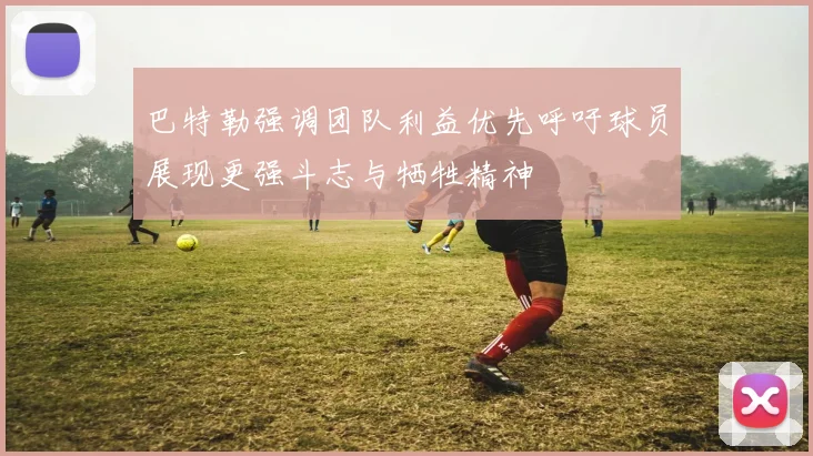 巴特勒强调团队利益优先呼吁球员展现更强斗志与牺牲精神