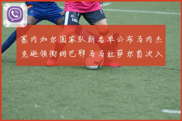 塞内加尔国家队新名单公布马内杰克逊领衔姆巴耶马马杜萨尔首次入选