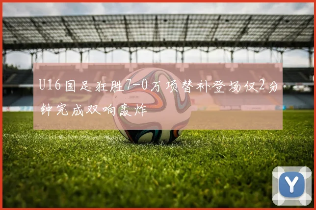 U16国足狂胜7-0万项替补登场仅2分钟完成双响轰炸