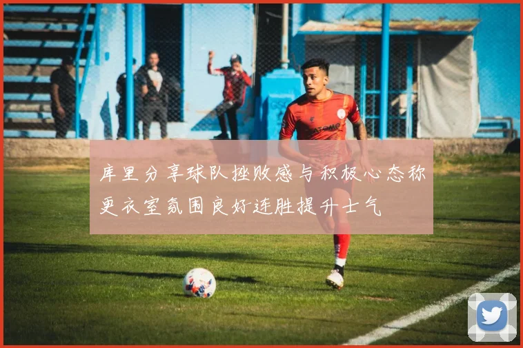 库里分享球队挫败感与积极心态称更衣室氛围良好连胜提升士气