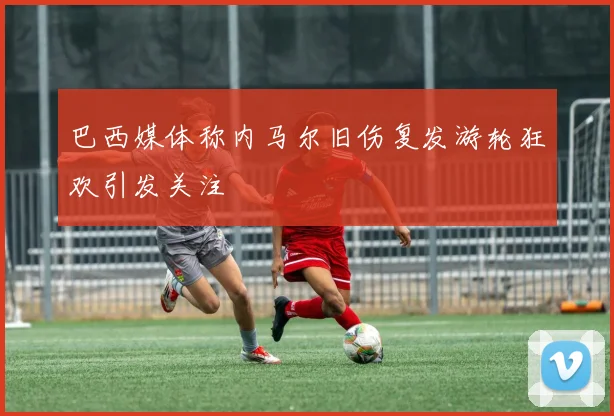 巴西媒体称内马尔旧伤复发游轮狂欢引发关注