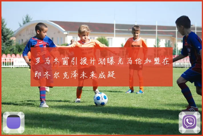 罗马冬窗引援计划曝光马伦加盟在即齐尔克泽未来成疑