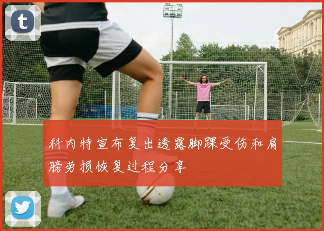 科内特宣布复出透露脚踝受伤和肩膀劳损恢复过程分享