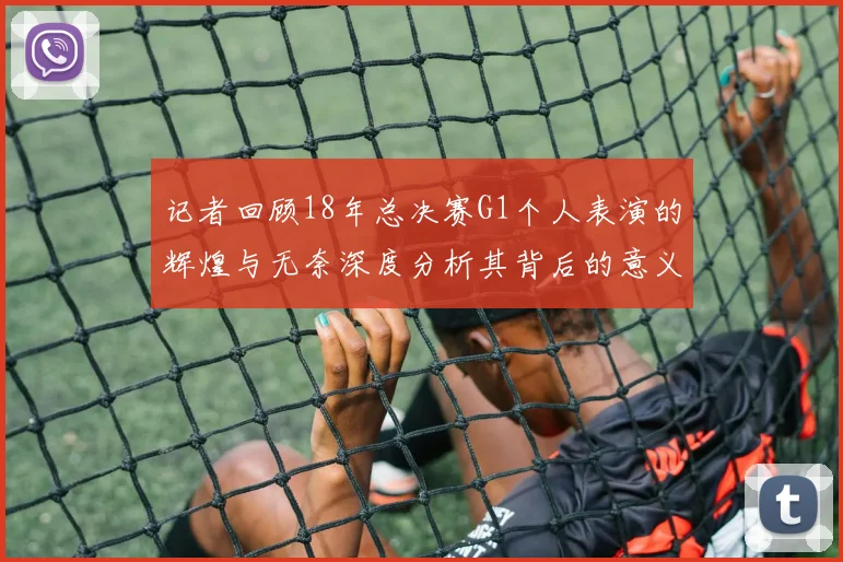 记者回顾18年总决赛G1个人表演的辉煌与无奈深度分析其背后的意义与影响