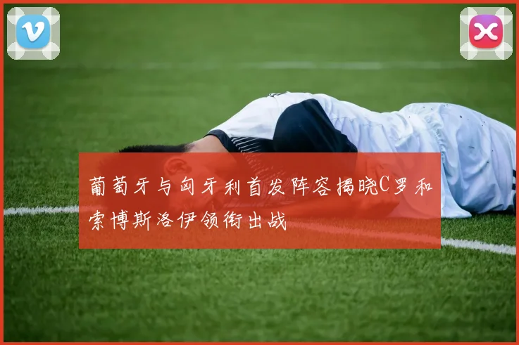 葡萄牙与匈牙利首发阵容揭晓C罗和索博斯洛伊领衔出战