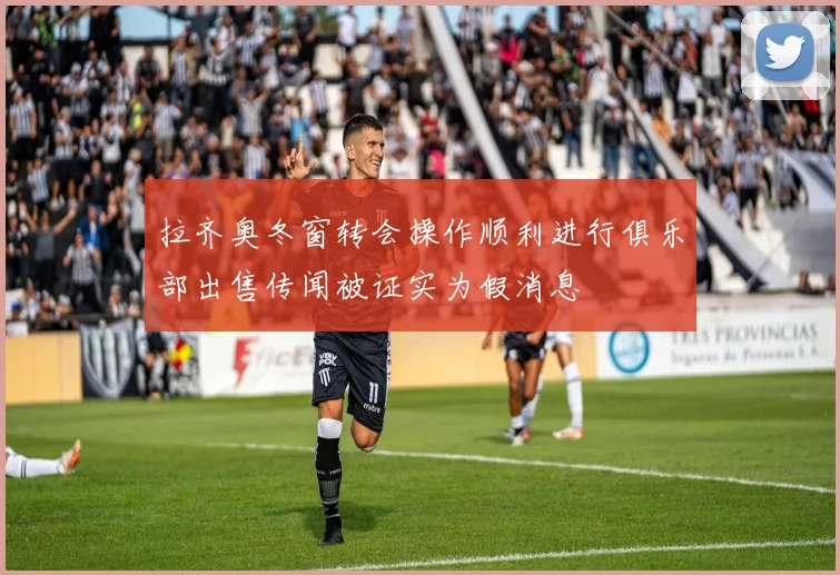 拉齐奥冬窗转会操作顺利进行俱乐部出售传闻被证实为假消息