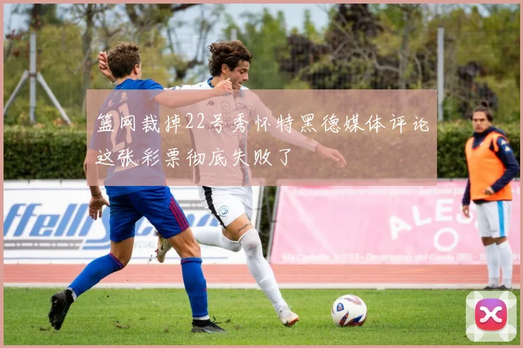 篮网裁掉22号秀怀特黑德媒体评论这张彩票彻底失败了