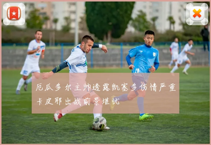 厄瓜多尔主帅透露凯塞多伤情严重卡皮耶出战前景堪忧