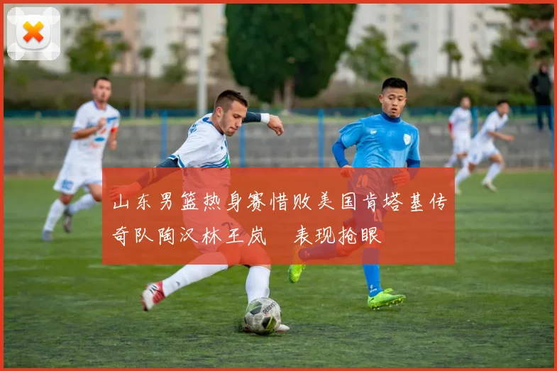 山东男篮热身赛惜败美国肯塔基传奇队陶汉林王岚嵚表现抢眼