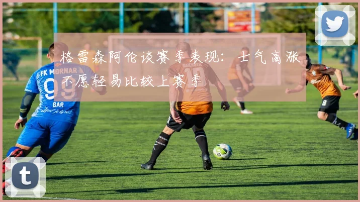 格雷森阿伦谈赛季表现：士气高涨不愿轻易比较上赛季