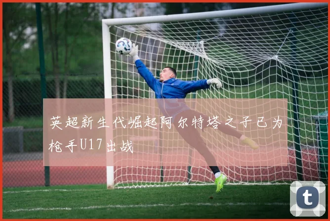 英超新生代崛起阿尔特塔之子已为枪手U17出战