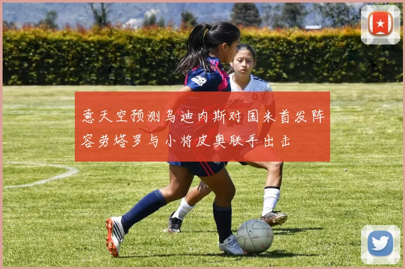 意天空预测乌迪内斯对国米首发阵容劳塔罗与小将皮奥联手出击