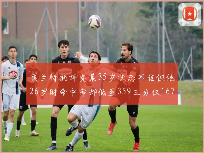 莫兰特批评克莱35岁状态不佳但他26岁时命中率却低至359三分仅167